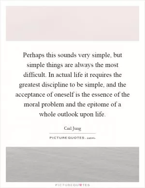 Perhaps this sounds very simple, but simple things are always the most difficult. In actual life it requires the greatest discipline to be simple, and the acceptance of oneself is the essence of the moral problem and the epitome of a whole outlook upon life Picture Quote #1
