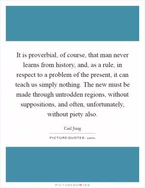 It is proverbial, of course, that man never learns from history, and, as a rule, in respect to a problem of the present, it can teach us simply nothing. The new must be made through untrodden regions, without suppositions, and often, unfortunately, without piety also Picture Quote #1