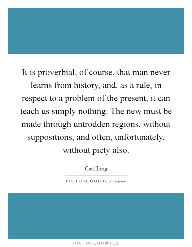 It is proverbial, of course, that man never learns from history, and, as a rule, in respect to a problem of the present, it can teach us simply nothing. The new must be made through untrodden regions, without suppositions, and often, unfortunately, without piety also Picture Quote #1
