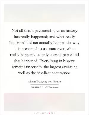 Not all that is presented to us as history has really happened; and what really happened did not actually happen the way it is presented to us; moreover, what really happened is only a small part of all that happened. Everything in history remains uncertain, the largest events as well as the smallest occurrence Picture Quote #1