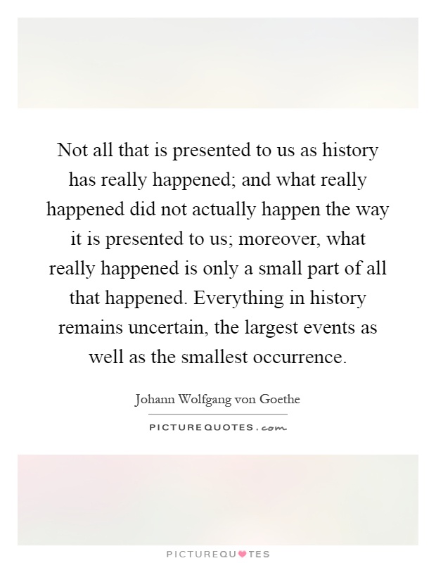 Not all that is presented to us as history has really happened; and what really happened did not actually happen the way it is presented to us; moreover, what really happened is only a small part of all that happened. Everything in history remains uncertain, the largest events as well as the smallest occurrence Picture Quote #1
