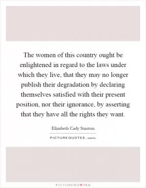 The women of this country ought be enlightened in regard to the laws under which they live, that they may no longer publish their degradation by declaring themselves satisfied with their present position, nor their ignorance, by asserting that they have all the rights they want Picture Quote #1