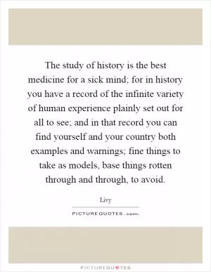 The study of history is the best medicine for a sick mind; for in history you have a record of the infinite variety of human experience plainly set out for all to see; and in that record you can find yourself and your country both examples and warnings; fine things to take as models, base things rotten through and through, to avoid Picture Quote #1
