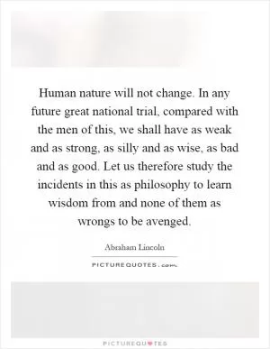 Human nature will not change. In any future great national trial, compared with the men of this, we shall have as weak and as strong, as silly and as wise, as bad and as good. Let us therefore study the incidents in this as philosophy to learn wisdom from and none of them as wrongs to be avenged Picture Quote #1