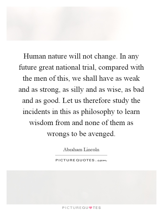 Human nature will not change. In any future great national trial, compared with the men of this, we shall have as weak and as strong, as silly and as wise, as bad and as good. Let us therefore study the incidents in this as philosophy to learn wisdom from and none of them as wrongs to be avenged Picture Quote #1
