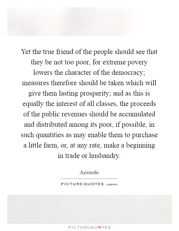Yet the true friend of the people should see that they be not too poor, for extreme povery lowers the character of the democracy; measures therefore should be taken which will give them lasting prosperity; and as this is equally the interest of all classes, the proceeds of the public revenues should be accumulated and distributed among its poor, if possible, in such quantities as may enable them to purchase a little farm, or, at any rate, make a beginning in trade or husbandry Picture Quote #1