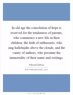 In old age the consolation of hope is reserved for the tenderness of parents, who commence a new life in their children, the faith of enthusiasts, who sing hallelujahs above the clouds; and the vanity of authors, who presume the immortality of their name and writings Picture Quote #1