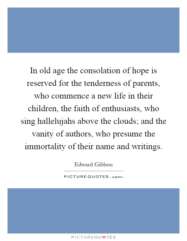 In old age the consolation of hope is reserved for the tenderness of parents, who commence a new life in their children, the faith of enthusiasts, who sing hallelujahs above the clouds; and the vanity of authors, who presume the immortality of their name and writings Picture Quote #1