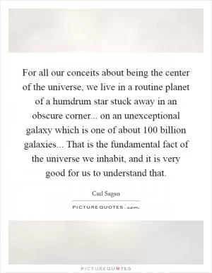 For all our conceits about being the center of the universe, we live in a routine planet of a humdrum star stuck away in an obscure corner... on an unexceptional galaxy which is one of about 100 billion galaxies... That is the fundamental fact of the universe we inhabit, and it is very good for us to understand that Picture Quote #1
