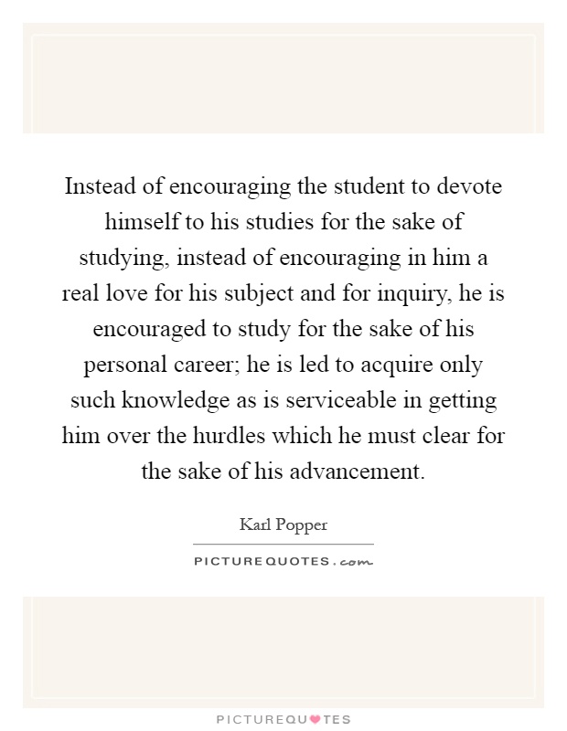 Instead of encouraging the student to devote himself to his studies for the sake of studying, instead of encouraging in him a real love for his subject and for inquiry, he is encouraged to study for the sake of his personal career; he is led to acquire only such knowledge as is serviceable in getting him over the hurdles which he must clear for the sake of his advancement Picture Quote #1