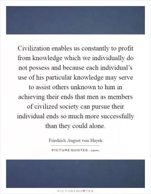 Civilization enables us constantly to profit from knowledge which we individually do not possess and because each individual’s use of his particular knowledge may serve to assist others unknown to him in achieving their ends that men as members of civilized society can pursue their individual ends so much more successfully than they could alone Picture Quote #1