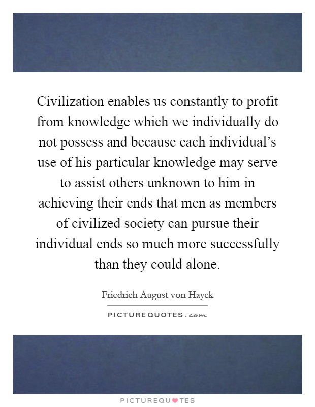 Civilization enables us constantly to profit from knowledge which we individually do not possess and because each individual's use of his particular knowledge may serve to assist others unknown to him in achieving their ends that men as members of civilized society can pursue their individual ends so much more successfully than they could alone Picture Quote #1
