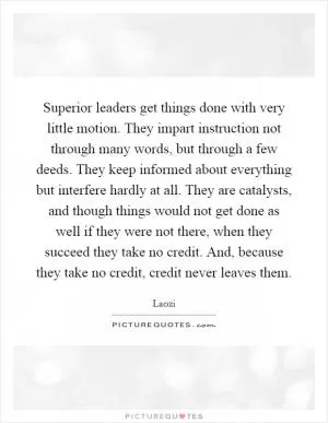 Superior leaders get things done with very little motion. They impart instruction not through many words, but through a few deeds. They keep informed about everything but interfere hardly at all. They are catalysts, and though things would not get done as well if they were not there, when they succeed they take no credit. And, because they take no credit, credit never leaves them Picture Quote #1