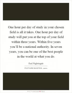 One hour per day of study in your chosen field is all it takes. One hour per day of study will put you at the top of your field within three years. Within five years you’ll be a national authority. In seven years, you can be one of the best people in the world at what you do Picture Quote #1