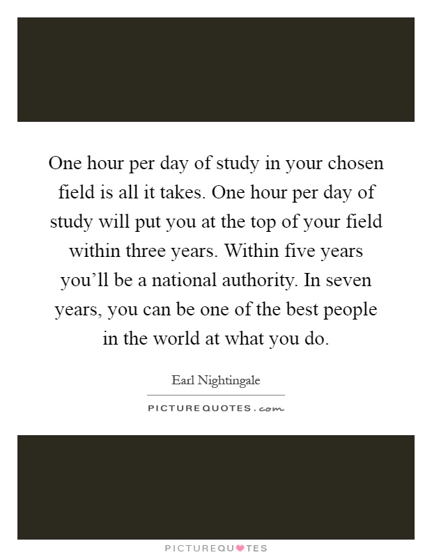 One hour per day of study in your chosen field is all it takes. One hour per day of study will put you at the top of your field within three years. Within five years you'll be a national authority. In seven years, you can be one of the best people in the world at what you do Picture Quote #1