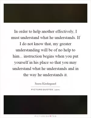 In order to help another effectively, I must understand what he understands. If I do not know that, my greater understanding will be of no help to him... instruction begins when you put yourself in his place so that you may understand what he understands and in the way he understands it Picture Quote #1