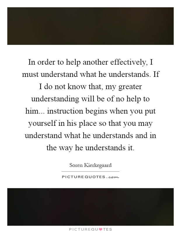 In order to help another effectively, I must understand what he understands. If I do not know that, my greater understanding will be of no help to him... instruction begins when you put yourself in his place so that you may understand what he understands and in the way he understands it Picture Quote #1