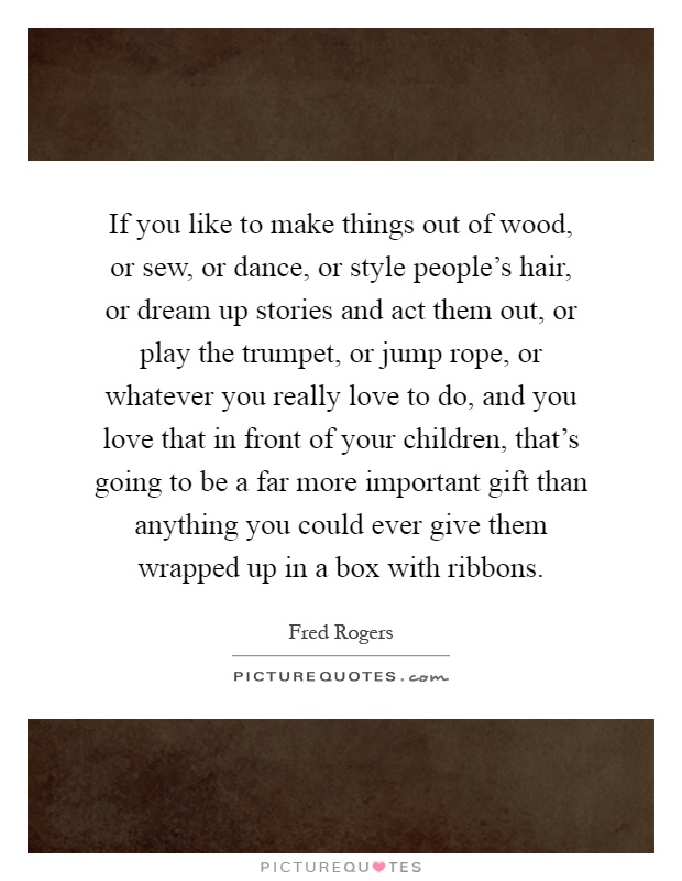 If you like to make things out of wood, or sew, or dance, or style people's hair, or dream up stories and act them out, or play the trumpet, or jump rope, or whatever you really love to do, and you love that in front of your children, that's going to be a far more important gift than anything you could ever give them wrapped up in a box with ribbons Picture Quote #1