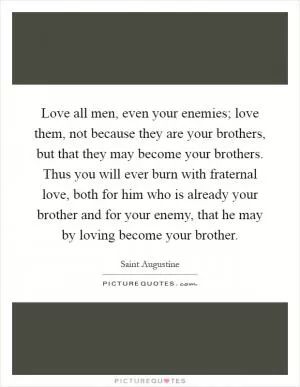 Love all men, even your enemies; love them, not because they are your brothers, but that they may become your brothers. Thus you will ever burn with fraternal love, both for him who is already your brother and for your enemy, that he may by loving become your brother Picture Quote #1
