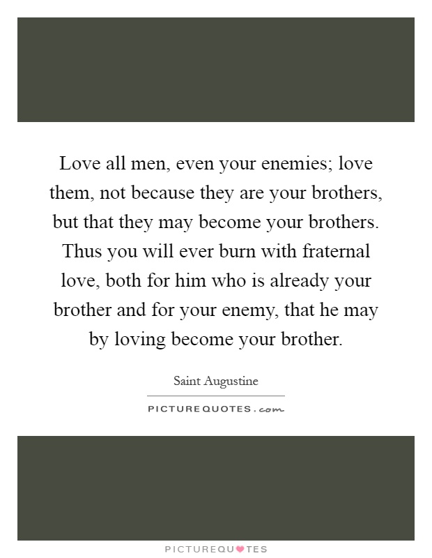 Love all men, even your enemies; love them, not because they are your brothers, but that they may become your brothers. Thus you will ever burn with fraternal love, both for him who is already your brother and for your enemy, that he may by loving become your brother Picture Quote #1