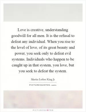 Love is creative, understanding goodwill for all men. It is the refusal to defeat any individual. When you rise to the level of love, of its great beauty and power, you seek only to defeat evil systems. Individuals who happen to be caught up in that system, you love, but you seek to defeat the system Picture Quote #1