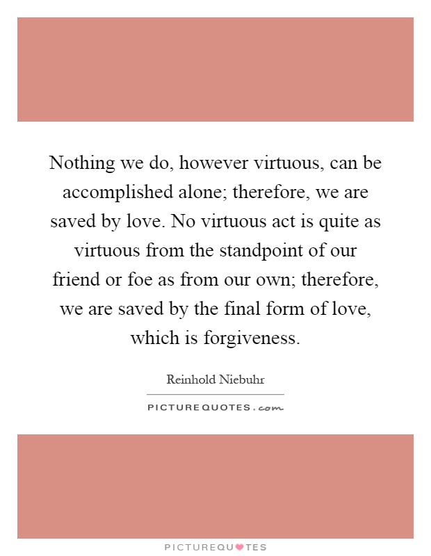 Nothing we do, however virtuous, can be accomplished alone; therefore, we are saved by love. No virtuous act is quite as virtuous from the standpoint of our friend or foe as from our own; therefore, we are saved by the final form of love, which is forgiveness Picture Quote #1
