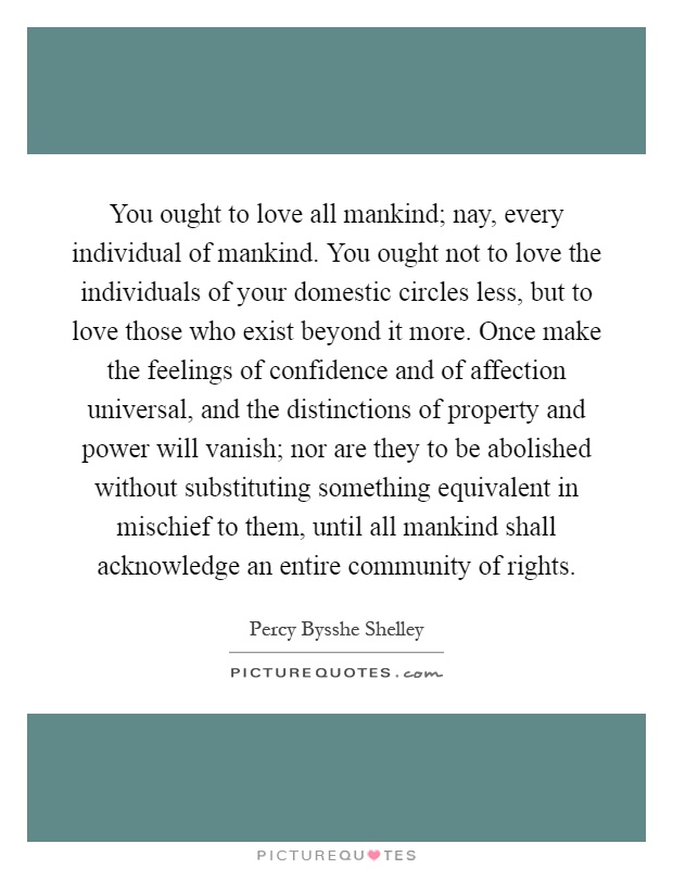 You ought to love all mankind; nay, every individual of mankind. You ought not to love the individuals of your domestic circles less, but to love those who exist beyond it more. Once make the feelings of confidence and of affection universal, and the distinctions of property and power will vanish; nor are they to be abolished without substituting something equivalent in mischief to them, until all mankind shall acknowledge an entire community of rights Picture Quote #1