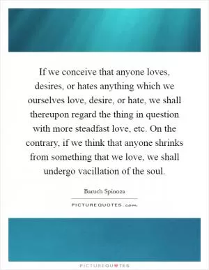 If we conceive that anyone loves, desires, or hates anything which we ourselves love, desire, or hate, we shall thereupon regard the thing in question with more steadfast love, etc. On the contrary, if we think that anyone shrinks from something that we love, we shall undergo vacillation of the soul Picture Quote #1