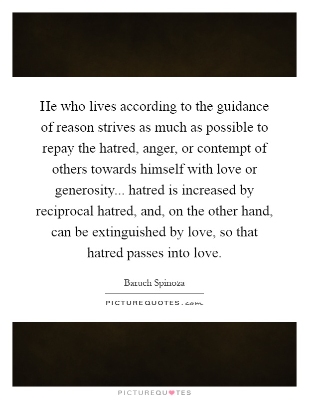 He who lives according to the guidance of reason strives as much as possible to repay the hatred, anger, or contempt of others towards himself with love or generosity... hatred is increased by reciprocal hatred, and, on the other hand, can be extinguished by love, so that hatred passes into love Picture Quote #1