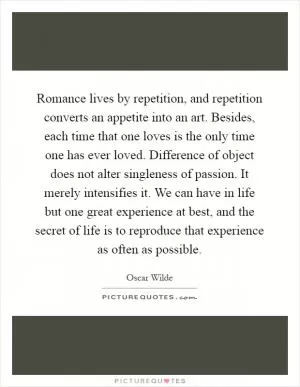 Romance lives by repetition, and repetition converts an appetite into an art. Besides, each time that one loves is the only time one has ever loved. Difference of object does not alter singleness of passion. It merely intensifies it. We can have in life but one great experience at best, and the secret of life is to reproduce that experience as often as possible Picture Quote #1