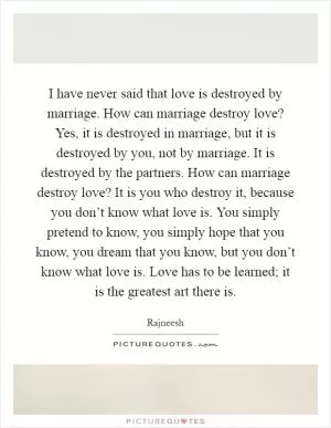 I have never said that love is destroyed by marriage. How can marriage destroy love? Yes, it is destroyed in marriage, but it is destroyed by you, not by marriage. It is destroyed by the partners. How can marriage destroy love? It is you who destroy it, because you don’t know what love is. You simply pretend to know, you simply hope that you know, you dream that you know, but you don’t know what love is. Love has to be learned; it is the greatest art there is Picture Quote #1