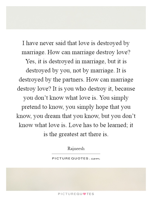I have never said that love is destroyed by marriage. How can marriage destroy love? Yes, it is destroyed in marriage, but it is destroyed by you, not by marriage. It is destroyed by the partners. How can marriage destroy love? It is you who destroy it, because you don't know what love is. You simply pretend to know, you simply hope that you know, you dream that you know, but you don't know what love is. Love has to be learned; it is the greatest art there is Picture Quote #1