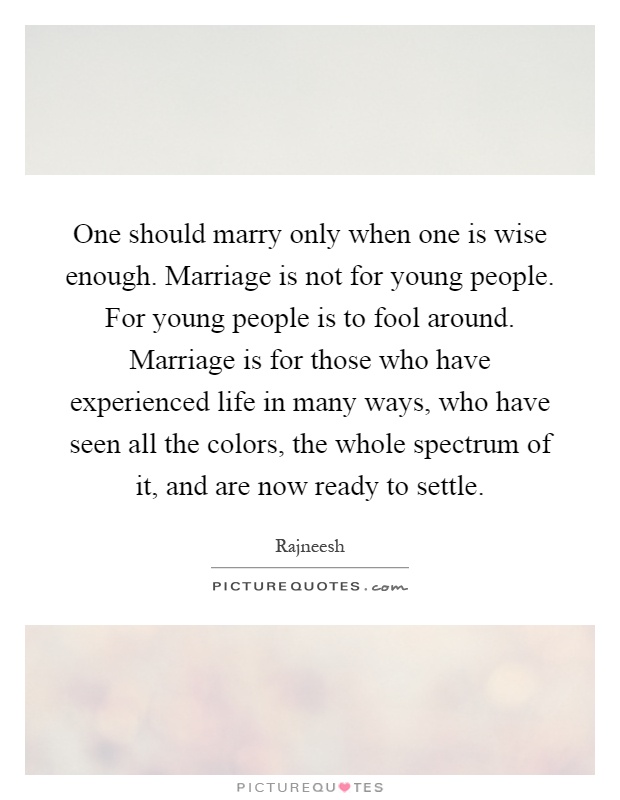 One should marry only when one is wise enough. Marriage is not for young people. For young people is to fool around. Marriage is for those who have experienced life in many ways, who have seen all the colors, the whole spectrum of it, and are now ready to settle Picture Quote #1