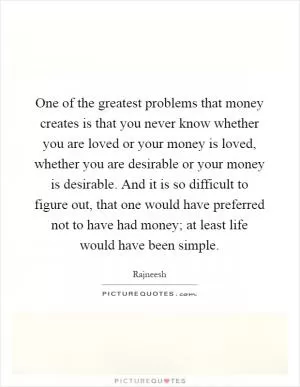 One of the greatest problems that money creates is that you never know whether you are loved or your money is loved, whether you are desirable or your money is desirable. And it is so difficult to figure out, that one would have preferred not to have had money; at least life would have been simple Picture Quote #1