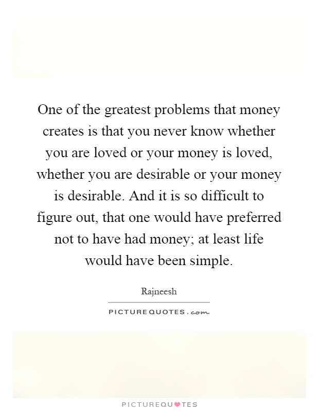 One of the greatest problems that money creates is that you never know whether you are loved or your money is loved, whether you are desirable or your money is desirable. And it is so difficult to figure out, that one would have preferred not to have had money; at least life would have been simple Picture Quote #1