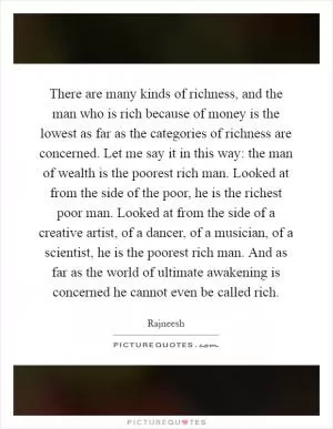 There are many kinds of richness, and the man who is rich because of money is the lowest as far as the categories of richness are concerned. Let me say it in this way: the man of wealth is the poorest rich man. Looked at from the side of the poor, he is the richest poor man. Looked at from the side of a creative artist, of a dancer, of a musician, of a scientist, he is the poorest rich man. And as far as the world of ultimate awakening is concerned he cannot even be called rich Picture Quote #1