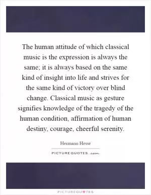 The human attitude of which classical music is the expression is always the same; it is always based on the same kind of insight into life and strives for the same kind of victory over blind change. Classical music as gesture signifies knowledge of the tragedy of the human condition, affirmation of human destiny, courage, cheerful serenity Picture Quote #1