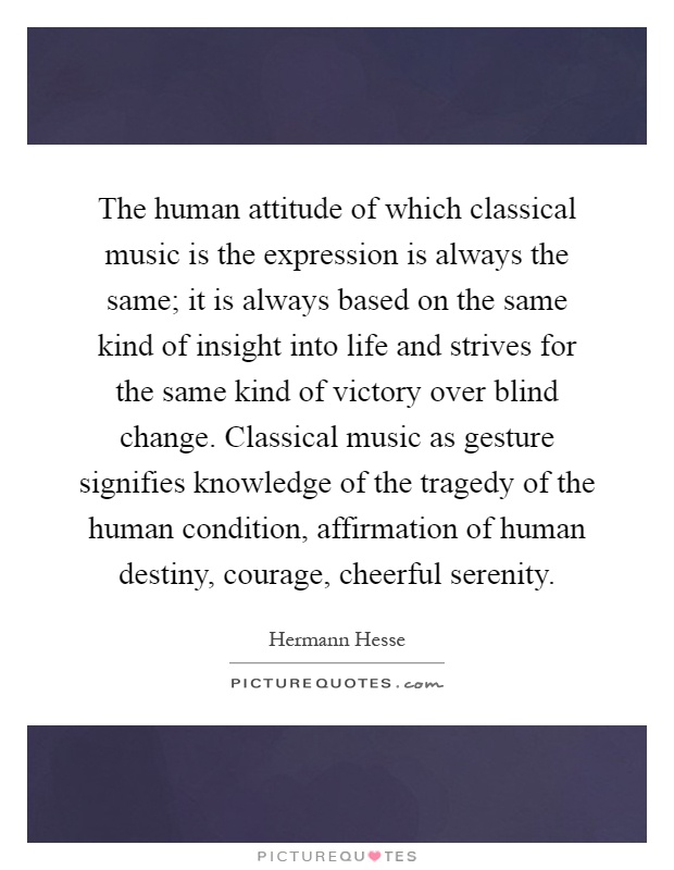 The human attitude of which classical music is the expression is always the same; it is always based on the same kind of insight into life and strives for the same kind of victory over blind change. Classical music as gesture signifies knowledge of the tragedy of the human condition, affirmation of human destiny, courage, cheerful serenity Picture Quote #1