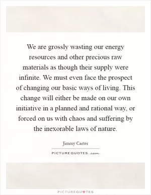 We are grossly wasting our energy resources and other precious raw materials as though their supply were infinite. We must even face the prospect of changing our basic ways of living. This change will either be made on our own initiative in a planned and rational way, or forced on us with chaos and suffering by the inexorable laws of nature Picture Quote #1