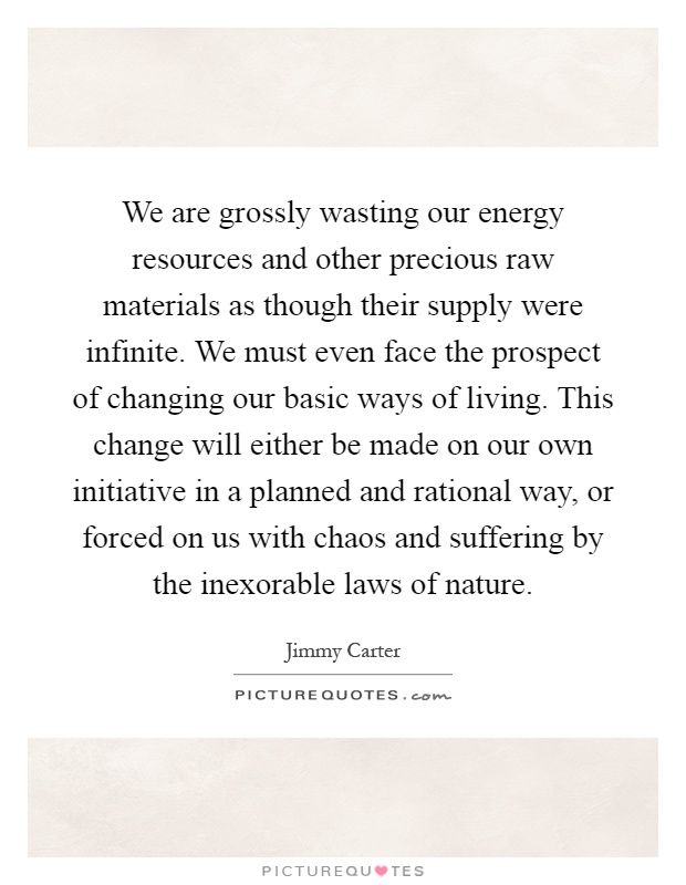 We are grossly wasting our energy resources and other precious raw materials as though their supply were infinite. We must even face the prospect of changing our basic ways of living. This change will either be made on our own initiative in a planned and rational way, or forced on us with chaos and suffering by the inexorable laws of nature Picture Quote #1