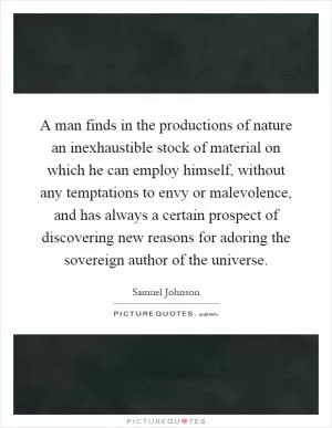 A man finds in the productions of nature an inexhaustible stock of material on which he can employ himself, without any temptations to envy or malevolence, and has always a certain prospect of discovering new reasons for adoring the sovereign author of the universe Picture Quote #1