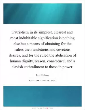 Patriotism in its simplest, clearest and most indubitable signification is nothing else but a means of obtaining for the rulers their ambitions and covetous desires, and for the ruled the abdication of human dignity, reason, conscience, and a slavish enthrallment to those in power Picture Quote #1