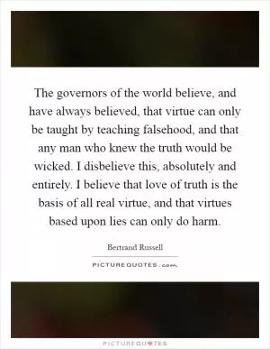 The governors of the world believe, and have always believed, that virtue can only be taught by teaching falsehood, and that any man who knew the truth would be wicked. I disbelieve this, absolutely and entirely. I believe that love of truth is the basis of all real virtue, and that virtues based upon lies can only do harm Picture Quote #1