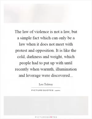 The law of violence is not a law, but a simple fact which can only be a law when it does not meet with protest and opposition. It is like the cold, darkness and weight, which people had to put up with until recently when warmth, illumination and leverage were discovered Picture Quote #1