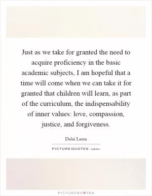 Just as we take for granted the need to acquire proficiency in the basic academic subjects, I am hopeful that a time will come when we can take it for granted that children will learn, as part of the curriculum, the indispensability of inner values: love, compassion, justice, and forgiveness Picture Quote #1