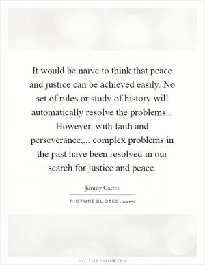 It would be naïve to think that peace and justice can be achieved easily. No set of rules or study of history will automatically resolve the problems... However, with faith and perseverance,... complex problems in the past have been resolved in our search for justice and peace Picture Quote #1