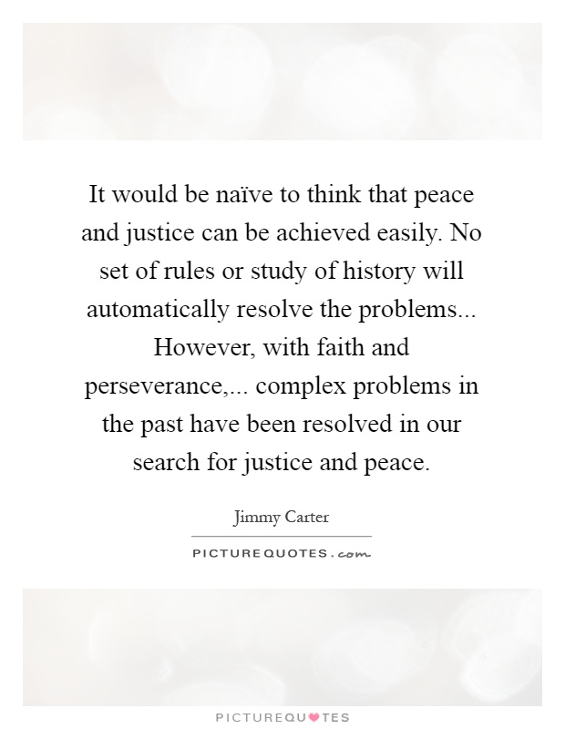 It would be naïve to think that peace and justice can be achieved easily. No set of rules or study of history will automatically resolve the problems... However, with faith and perseverance,... complex problems in the past have been resolved in our search for justice and peace Picture Quote #1
