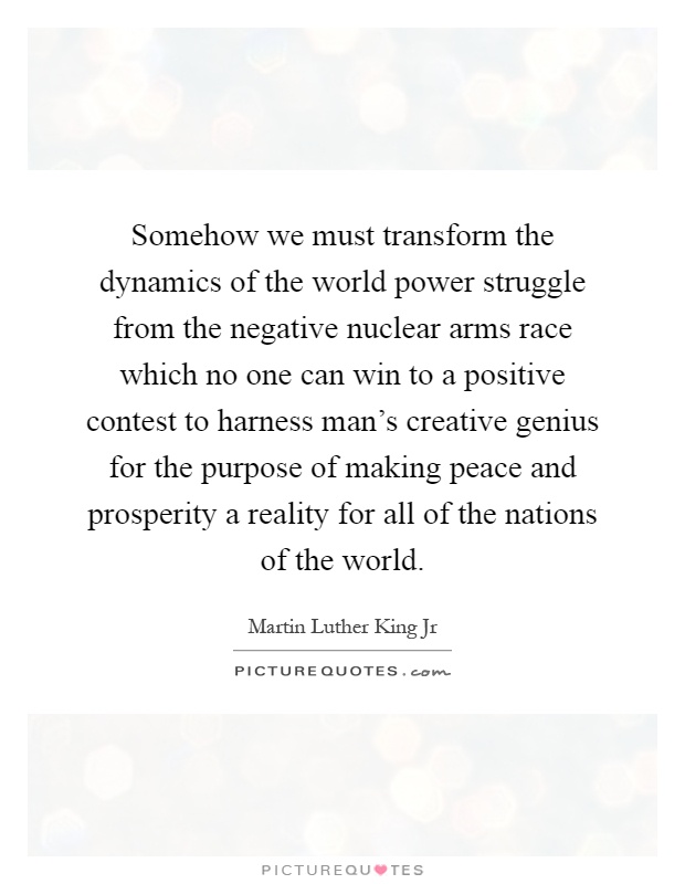 Somehow we must transform the dynamics of the world power struggle from the negative nuclear arms race which no one can win to a positive contest to harness man's creative genius for the purpose of making peace and prosperity a reality for all of the nations of the world Picture Quote #1