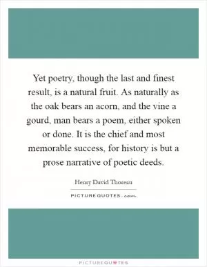 Yet poetry, though the last and finest result, is a natural fruit. As naturally as the oak bears an acorn, and the vine a gourd, man bears a poem, either spoken or done. It is the chief and most memorable success, for history is but a prose narrative of poetic deeds Picture Quote #1