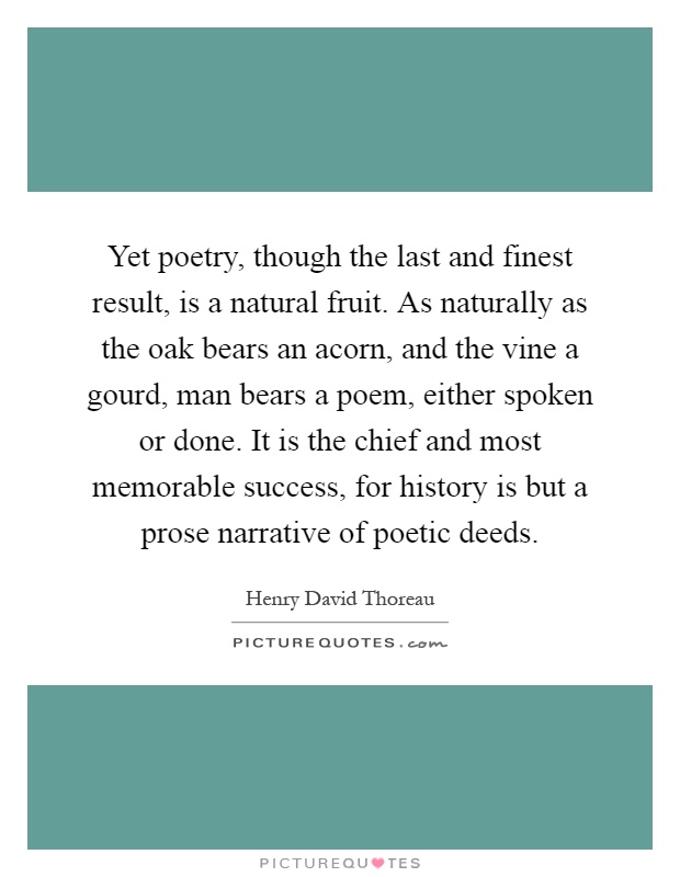 Yet poetry, though the last and finest result, is a natural fruit. As naturally as the oak bears an acorn, and the vine a gourd, man bears a poem, either spoken or done. It is the chief and most memorable success, for history is but a prose narrative of poetic deeds Picture Quote #1